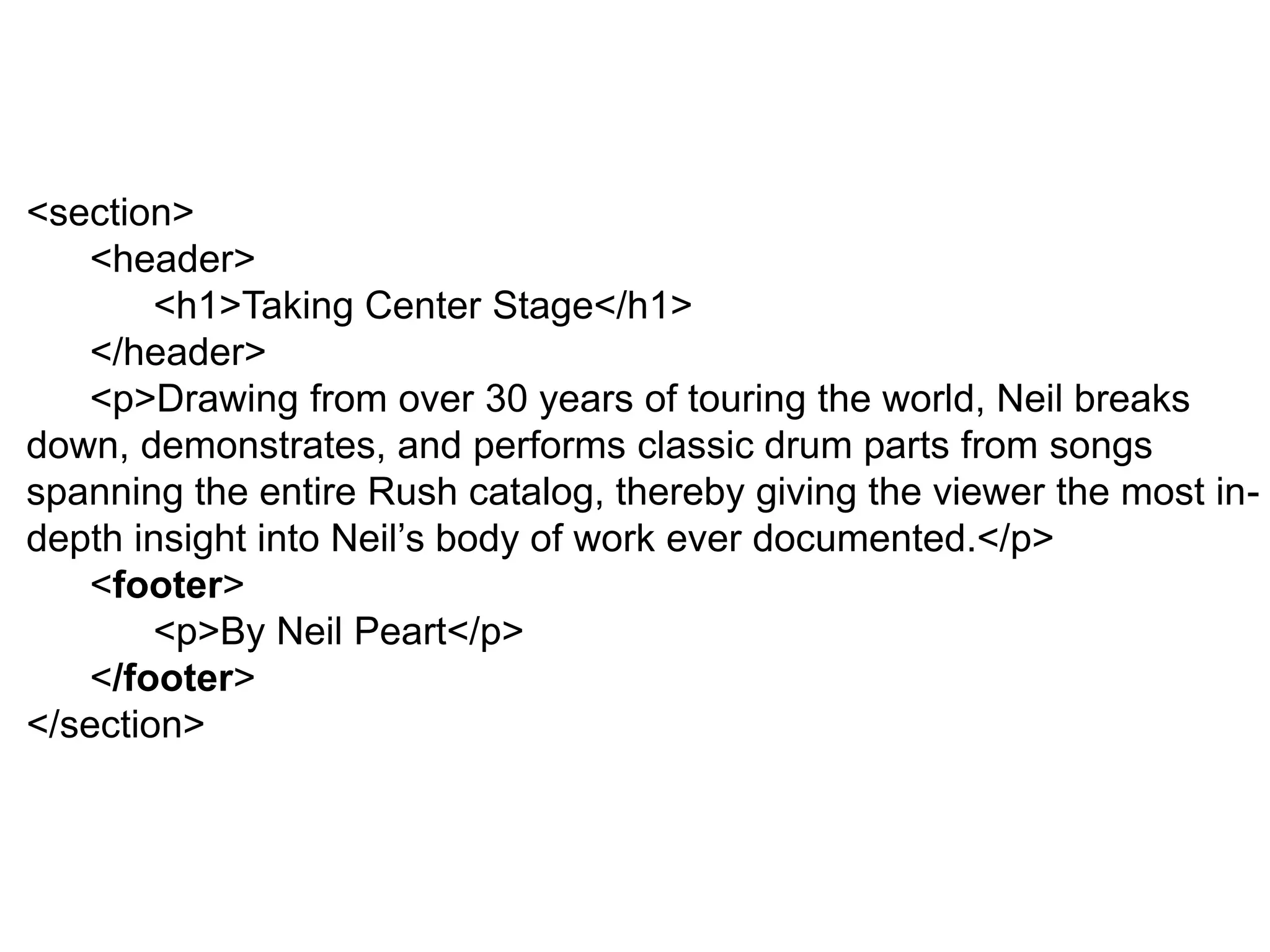 <section>
<header>
<h1>Taking Center Stage</h1>
</header>
<p>Drawing from over 30 years of touring the world, Neil breaks
down, demonstrates, and performs classic drum parts from songs
spanning the entire Rush catalog, thereby giving the viewer the most in-
depth insight into Neil’s body of work ever documented.</p>
<footer>
<p>By Neil Peart</p>
</footer>
</section>
 