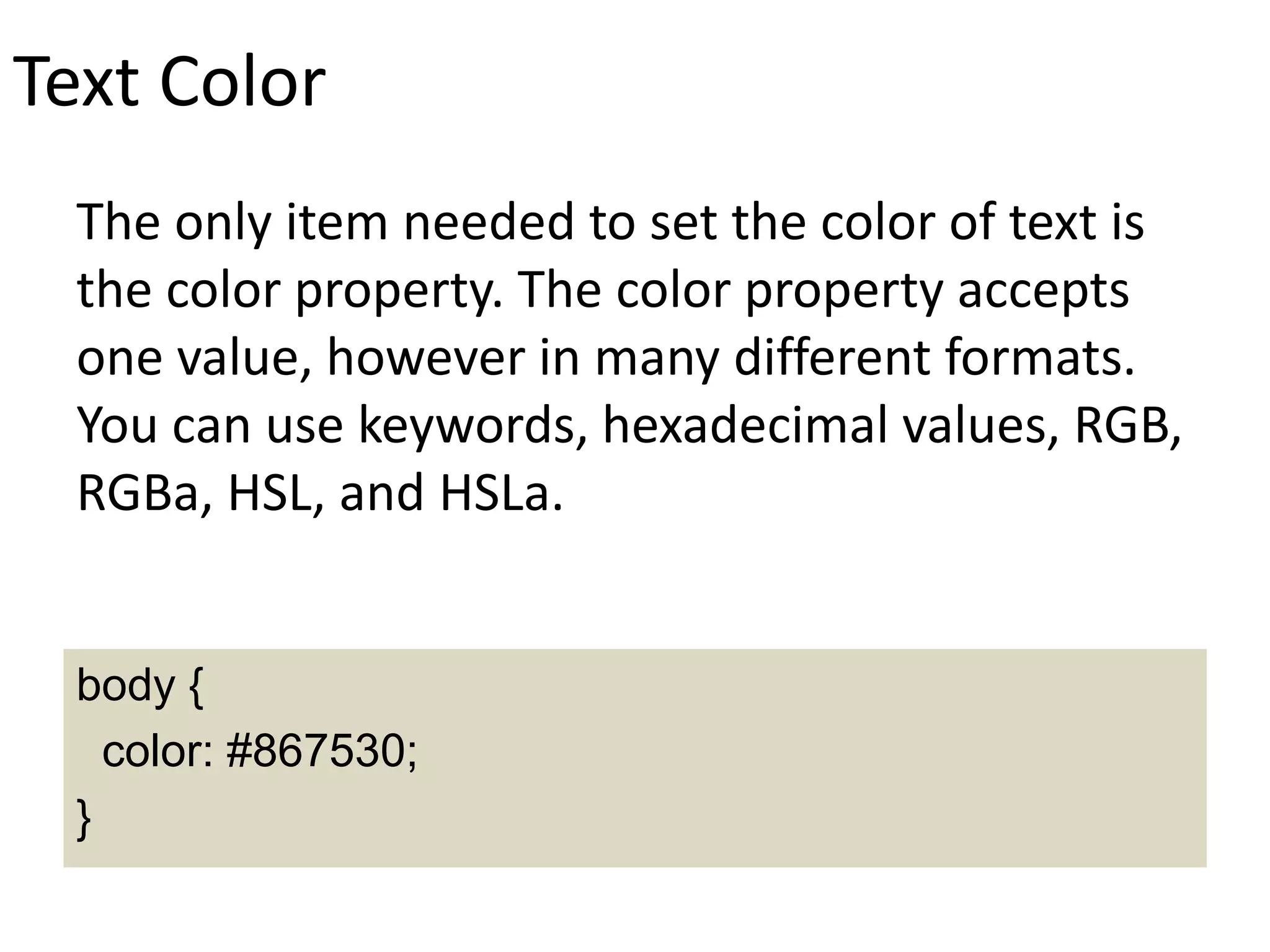 Text Color
The only item needed to set the color of text is
the color property. The color property accepts
one value, however in many different formats.
You can use keywords, hexadecimal values, RGB,
RGBa, HSL, and HSLa.
body {
color: #867530;
}
 