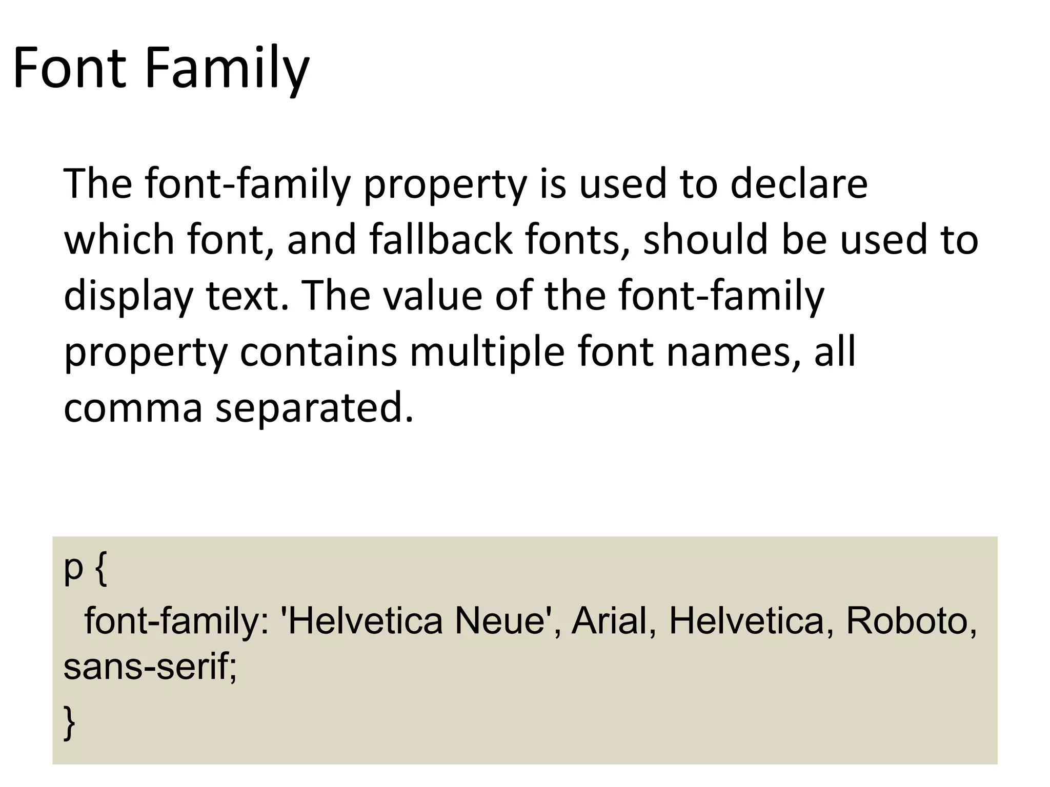 Font Family
The font-family property is used to declare
which font, and fallback fonts, should be used to
display text. The value of the font-family
property contains multiple font names, all
comma separated.
p {
font-family: 'Helvetica Neue', Arial, Helvetica, Roboto,
sans-serif;
}
 