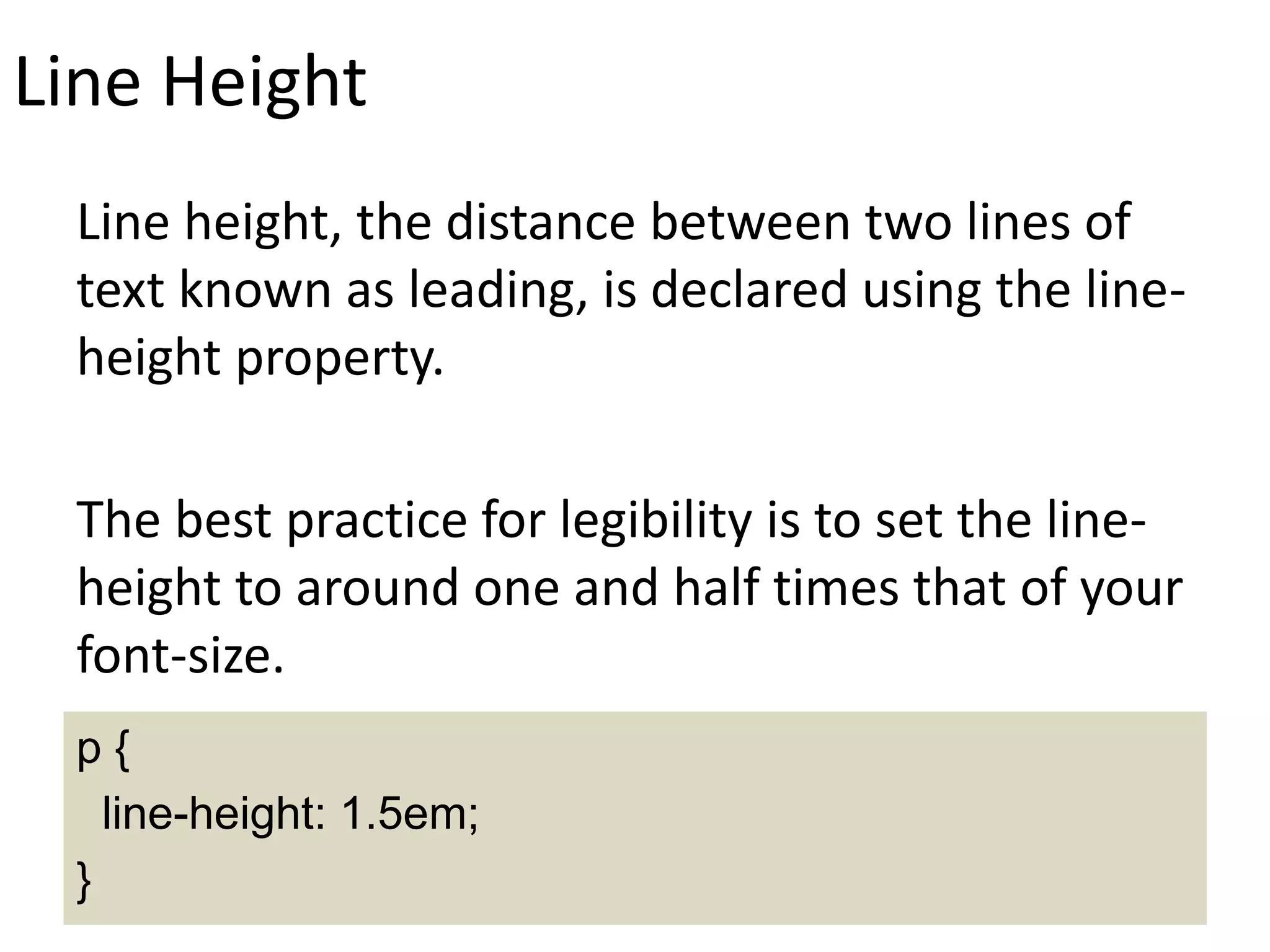 Line Height
Line height, the distance between two lines of
text known as leading, is declared using the line-
height property.
The best practice for legibility is to set the line-
height to around one and half times that of your
font-size.
p {
line-height: 1.5em;
}
 