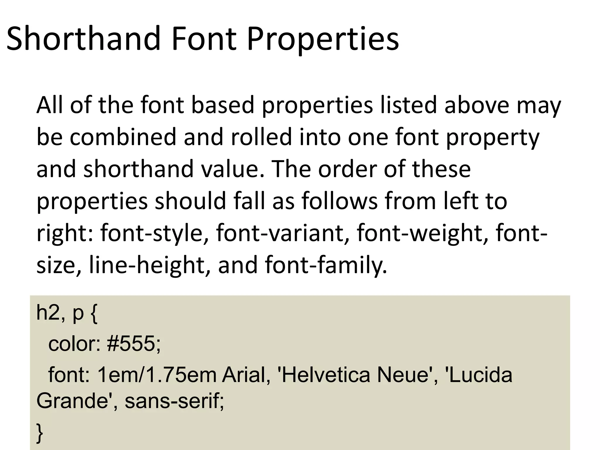 Shorthand Font Properties
All of the font based properties listed above may
be combined and rolled into one font property
and shorthand value. The order of these
properties should fall as follows from left to
right: font-style, font-variant, font-weight, font-
size, line-height, and font-family.
h2, p {
color: #555;
font: 1em/1.75em Arial, 'Helvetica Neue', 'Lucida
Grande', sans-serif;
}
 