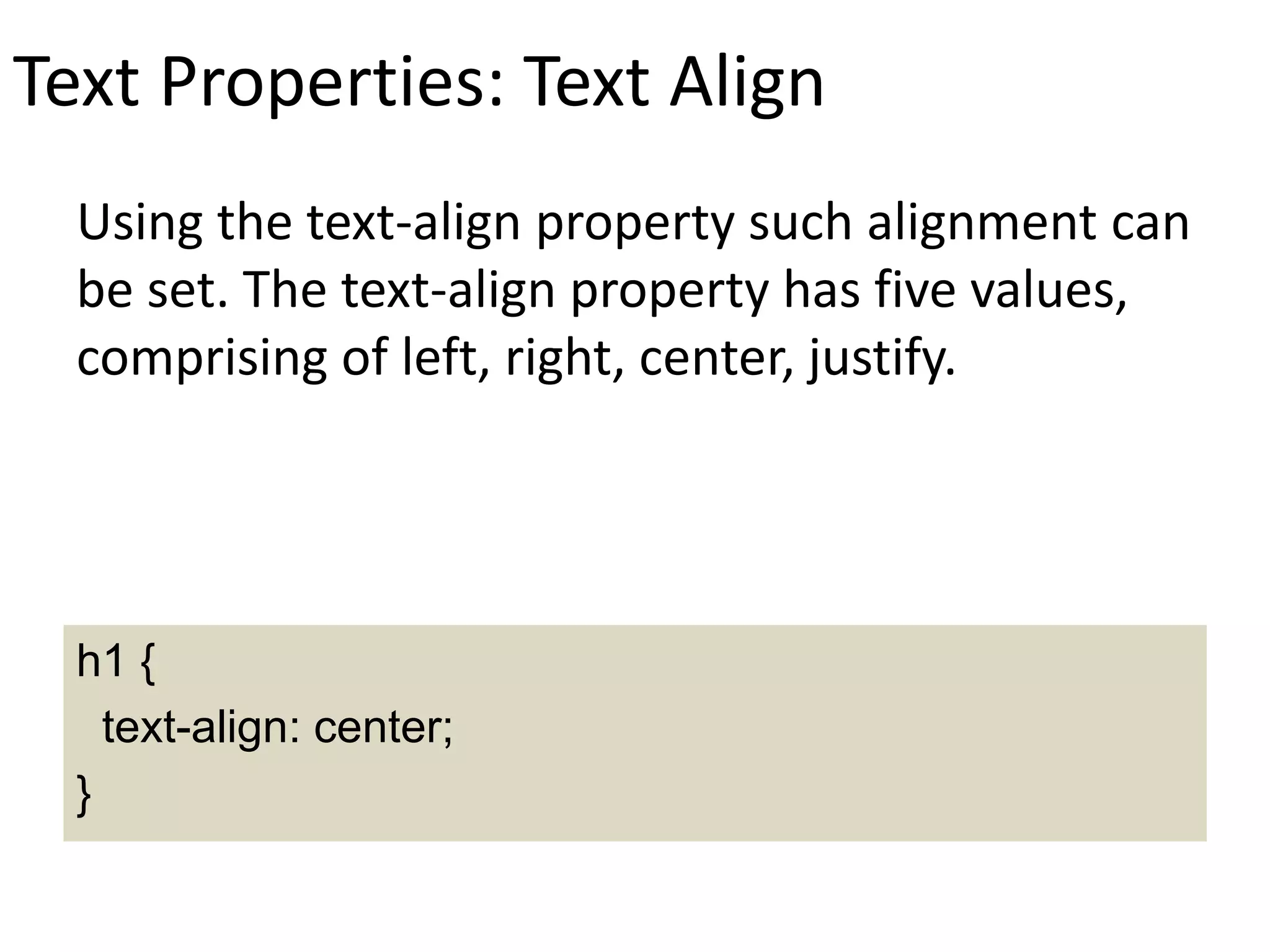 Text Properties: Text Align
Using the text-align property such alignment can
be set. The text-align property has five values,
comprising of left, right, center, justify.
h1 {
text-align: center;
}
 