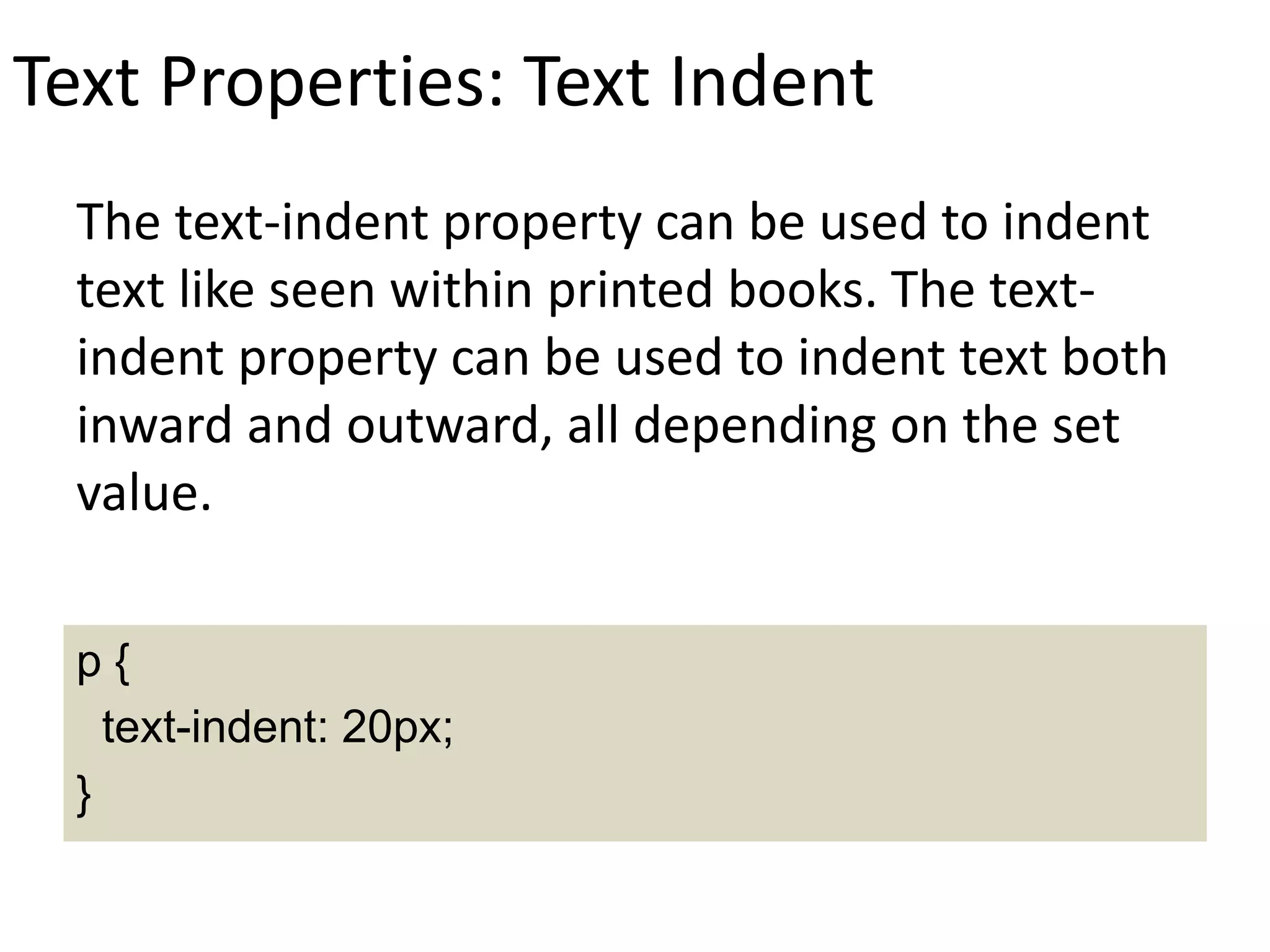 Text Properties: Text Indent
The text-indent property can be used to indent
text like seen within printed books. The text-
indent property can be used to indent text both
inward and outward, all depending on the set
value.
p {
text-indent: 20px;
}
 
