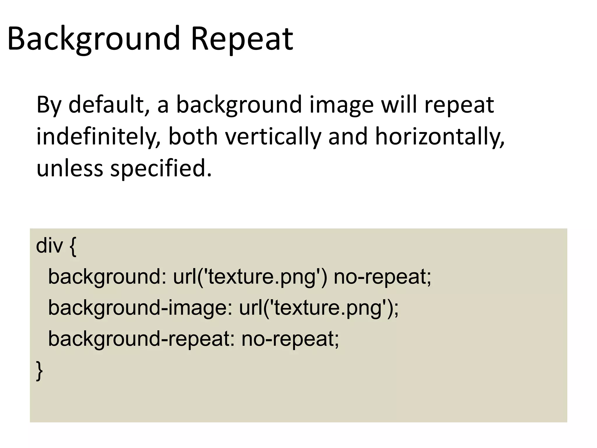 Background Repeat
By default, a background image will repeat
indefinitely, both vertically and horizontally,
unless specified.
div {
background: url('texture.png') no-repeat;
background-image: url('texture.png');
background-repeat: no-repeat;
}
 