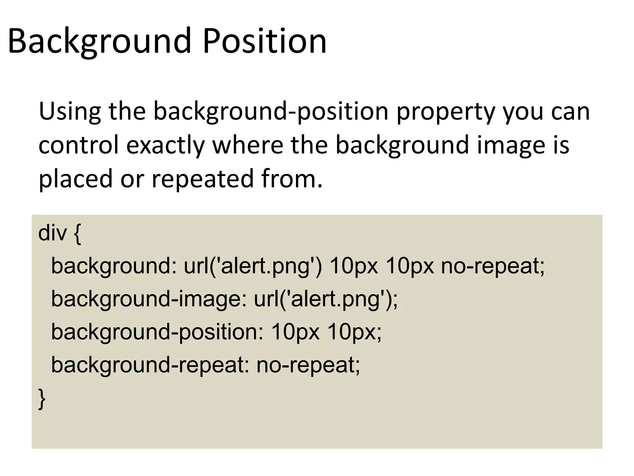 Background Position
Using the background-position property you can
control exactly where the background image is
placed or repeated from.
div {
background: url('alert.png') 10px 10px no-repeat;
background-image: url('alert.png');
background-position: 10px 10px;
background-repeat: no-repeat;
}
 