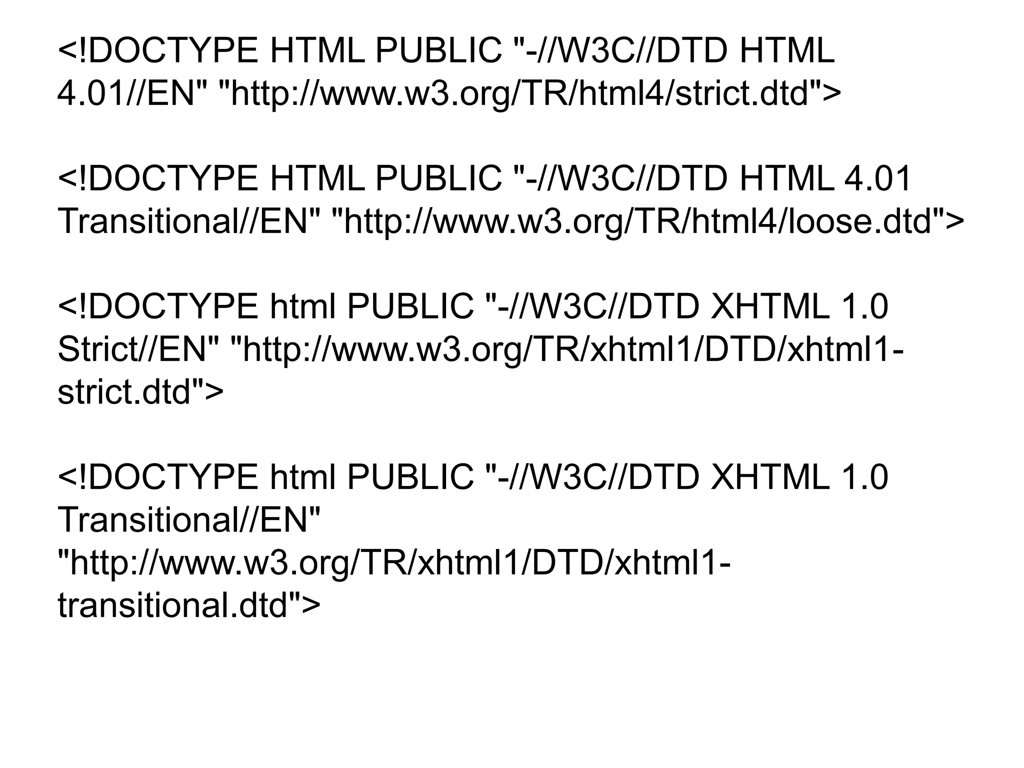 <!DOCTYPE HTML PUBLIC "-//W3C//DTD HTML
4.01//EN" "http://www.w3.org/TR/html4/strict.dtd">
<!DOCTYPE HTML PUBLIC "-//W3C//DTD HTML 4.01
Transitional//EN" "http://www.w3.org/TR/html4/loose.dtd">
<!DOCTYPE html PUBLIC "-//W3C//DTD XHTML 1.0
Strict//EN" "http://www.w3.org/TR/xhtml1/DTD/xhtml1-
strict.dtd">
<!DOCTYPE html PUBLIC "-//W3C//DTD XHTML 1.0
Transitional//EN"
"http://www.w3.org/TR/xhtml1/DTD/xhtml1-
transitional.dtd">
 