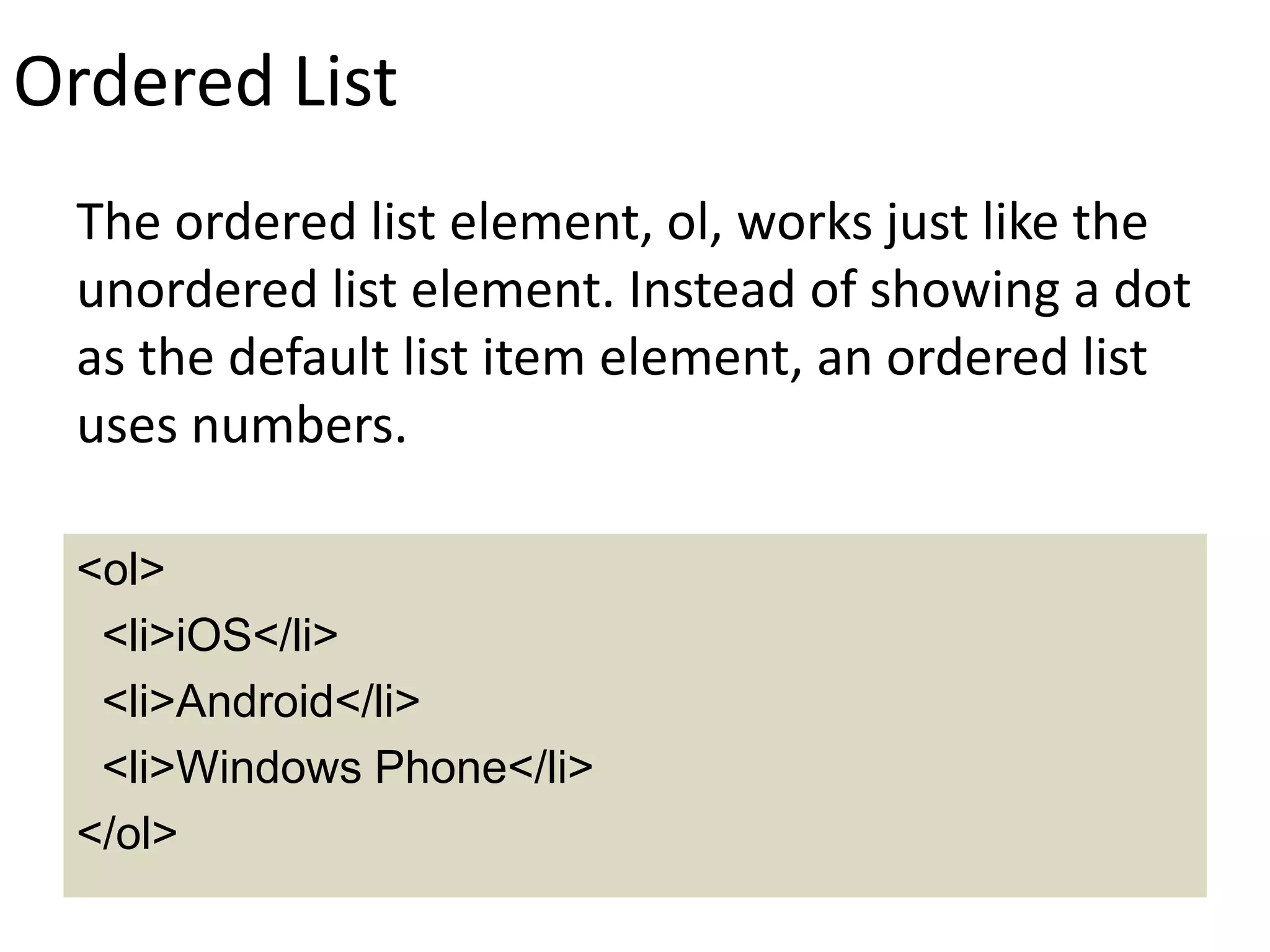 Ordered List
The ordered list element, ol, works just like the
unordered list element. Instead of showing a dot
as the default list item element, an ordered list
uses numbers.
<ol>
<li>iOS</li>
<li>Android</li>
<li>Windows Phone</li>
</ol>
 