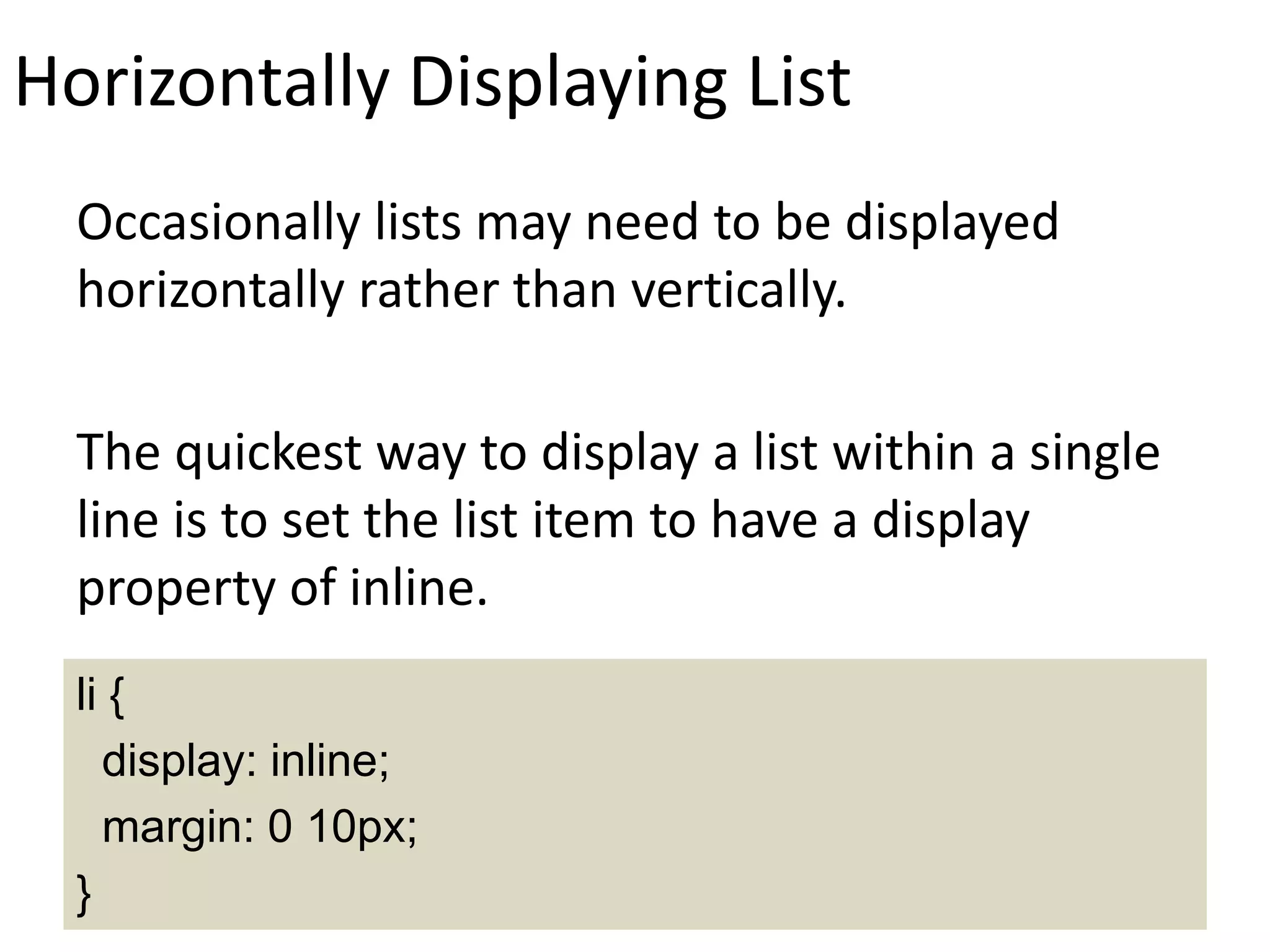 Horizontally Displaying List
Occasionally lists may need to be displayed
horizontally rather than vertically.
The quickest way to display a list within a single
line is to set the list item to have a display
property of inline.
li {
display: inline;
margin: 0 10px;
}
 