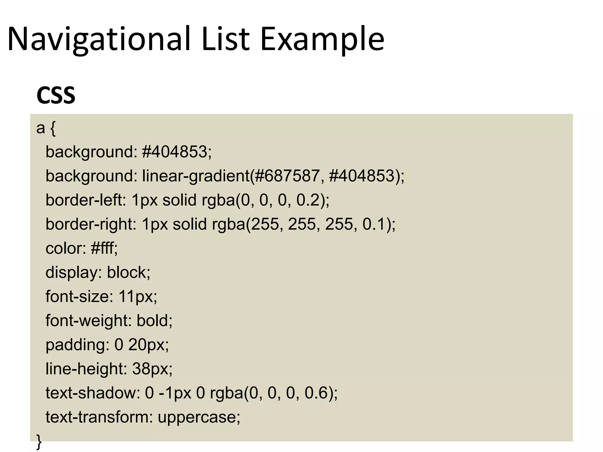 Navigational List Example
a {
background: #404853;
background: linear-gradient(#687587, #404853);
border-left: 1px solid rgba(0, 0, 0, 0.2);
border-right: 1px solid rgba(255, 255, 255, 0.1);
color: #fff;
display: block;
font-size: 11px;
font-weight: bold;
padding: 0 20px;
line-height: 38px;
text-shadow: 0 -1px 0 rgba(0, 0, 0, 0.6);
text-transform: uppercase;
}
CSS
 