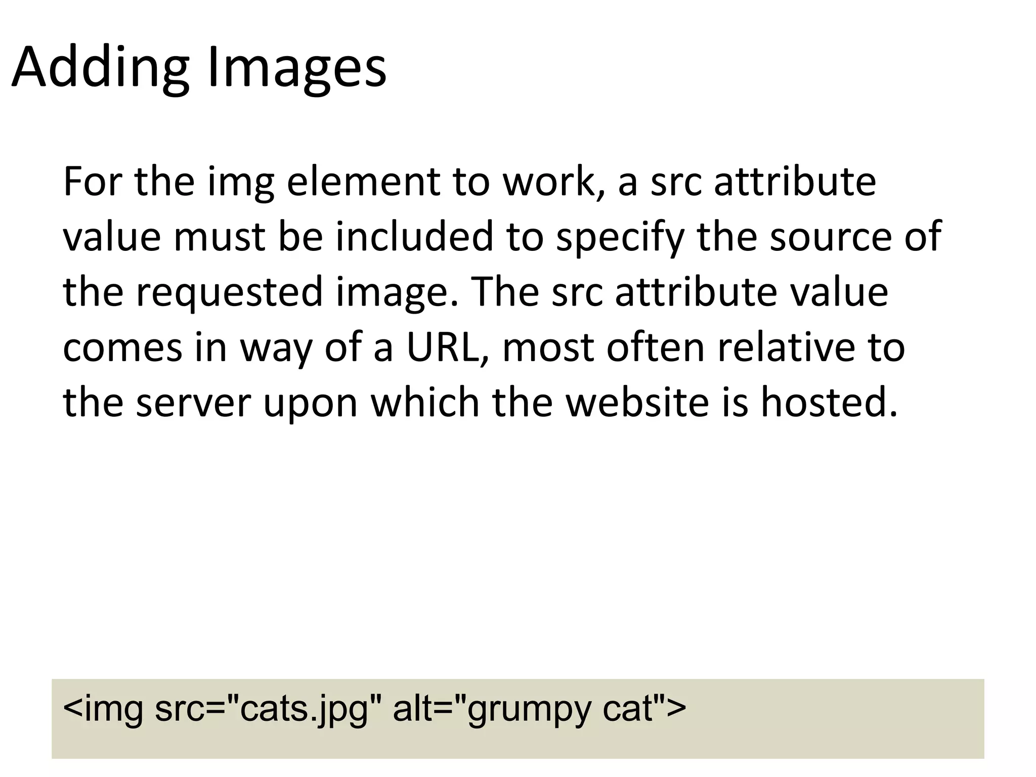 Adding Images
For the img element to work, a src attribute
value must be included to specify the source of
the requested image. The src attribute value
comes in way of a URL, most often relative to
the server upon which the website is hosted.
<img src="cats.jpg" alt="grumpy cat">
 
