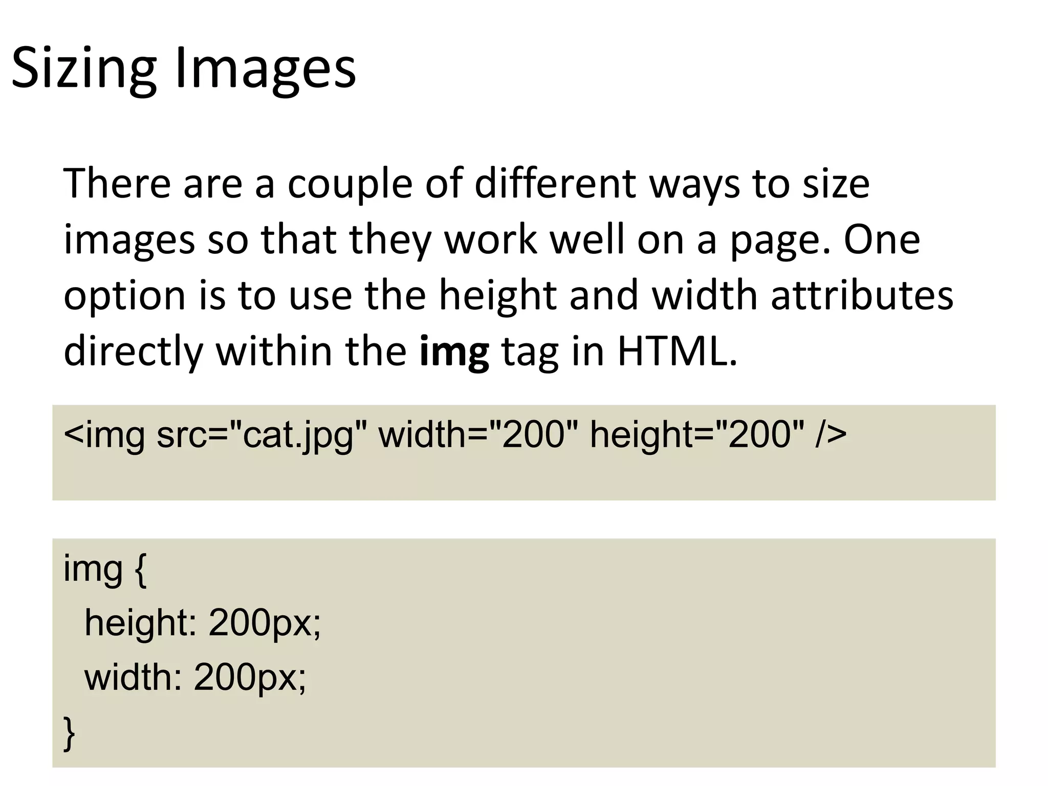Sizing Images
There are a couple of different ways to size
images so that they work well on a page. One
option is to use the height and width attributes
directly within the img tag in HTML.
img {
height: 200px;
width: 200px;
}
<img src="cat.jpg" width="200" height="200" />
 