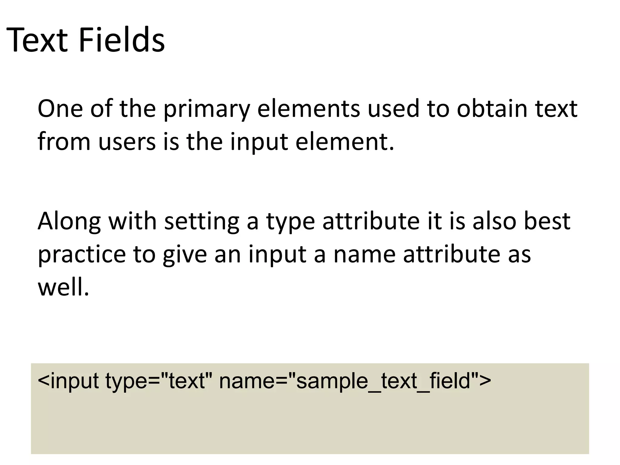 Text Fields
One of the primary elements used to obtain text
from users is the input element.
Along with setting a type attribute it is also best
practice to give an input a name attribute as
well.
<input type="text" name="sample_text_field">
 