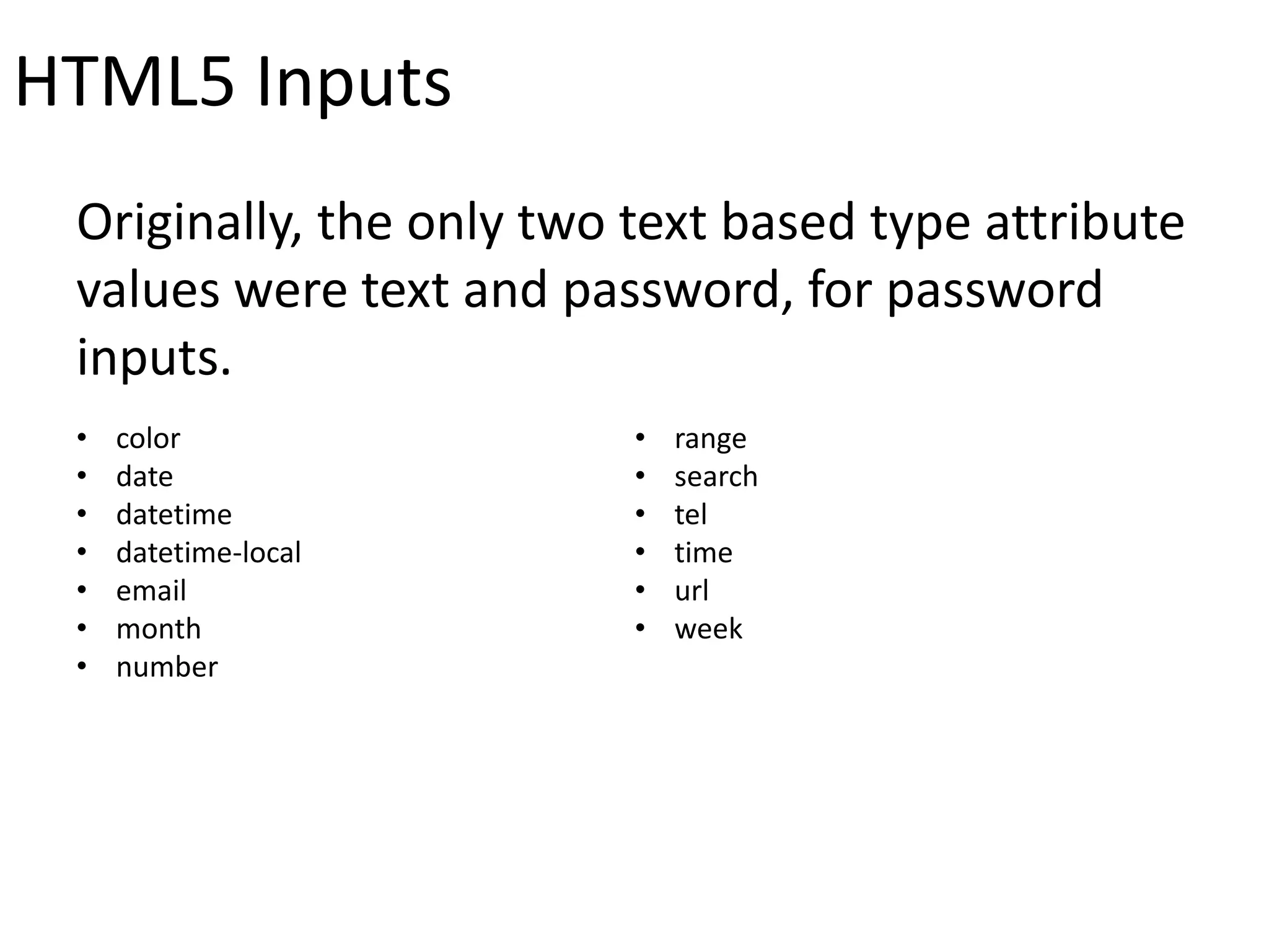 HTML5 Inputs
Originally, the only two text based type attribute
values were text and password, for password
inputs.
• color
• date
• datetime
• datetime-local
• email
• month
• number
• range
• search
• tel
• time
• url
• week
 