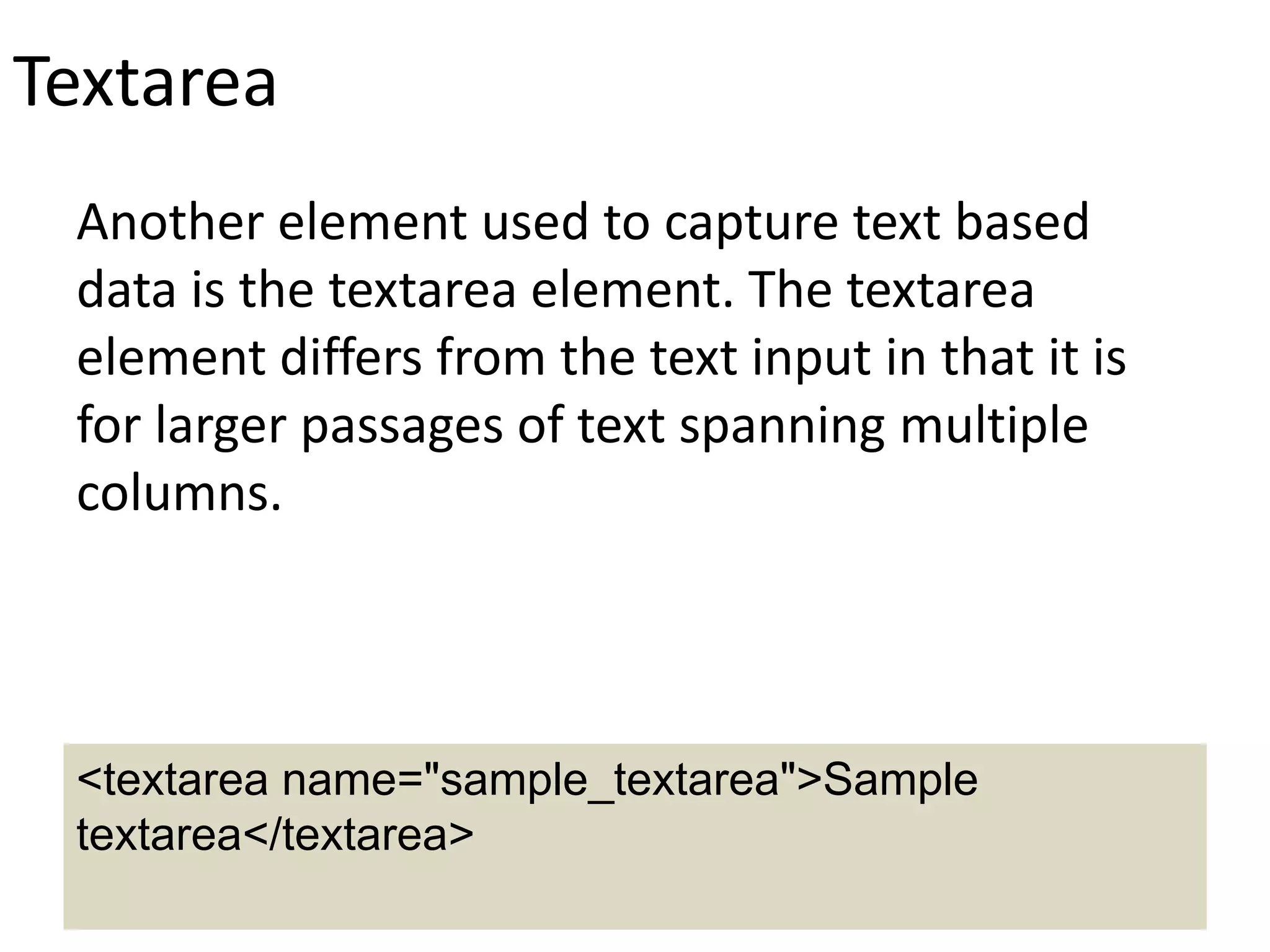 Textarea
Another element used to capture text based
data is the textarea element. The textarea
element differs from the text input in that it is
for larger passages of text spanning multiple
columns.
<textarea name="sample_textarea">Sample
textarea</textarea>
 