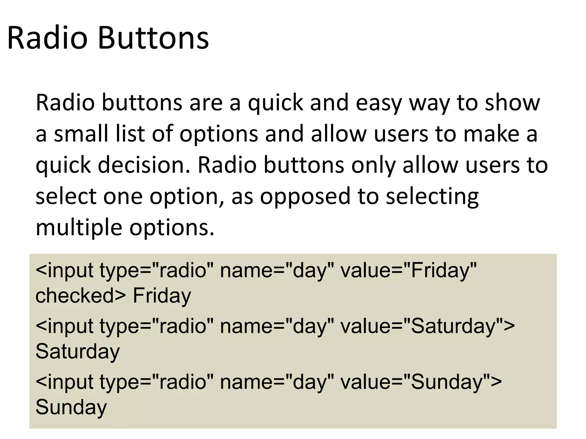 Radio Buttons
Radio buttons are a quick and easy way to show
a small list of options and allow users to make a
quick decision. Radio buttons only allow users to
select one option, as opposed to selecting
multiple options.
<input type="radio" name="day" value="Friday"
checked> Friday
<input type="radio" name="day" value="Saturday">
Saturday
<input type="radio" name="day" value="Sunday">
Sunday
 