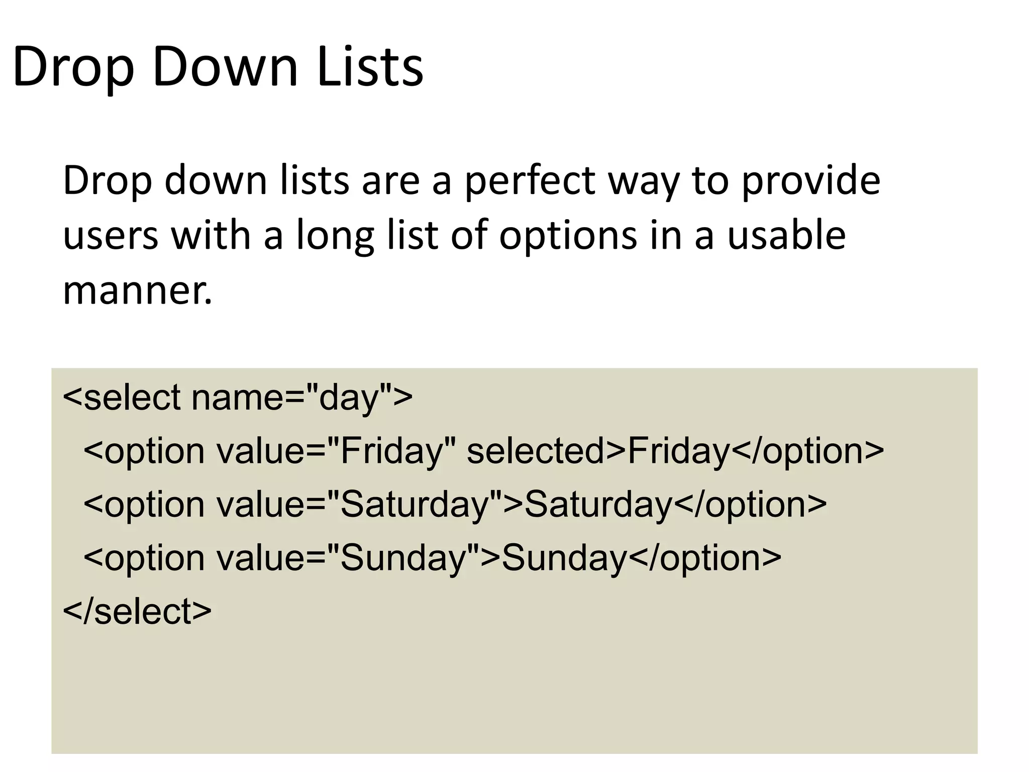 Drop Down Lists
Drop down lists are a perfect way to provide
users with a long list of options in a usable
manner.
<select name="day">
<option value="Friday" selected>Friday</option>
<option value="Saturday">Saturday</option>
<option value="Sunday">Sunday</option>
</select>
 