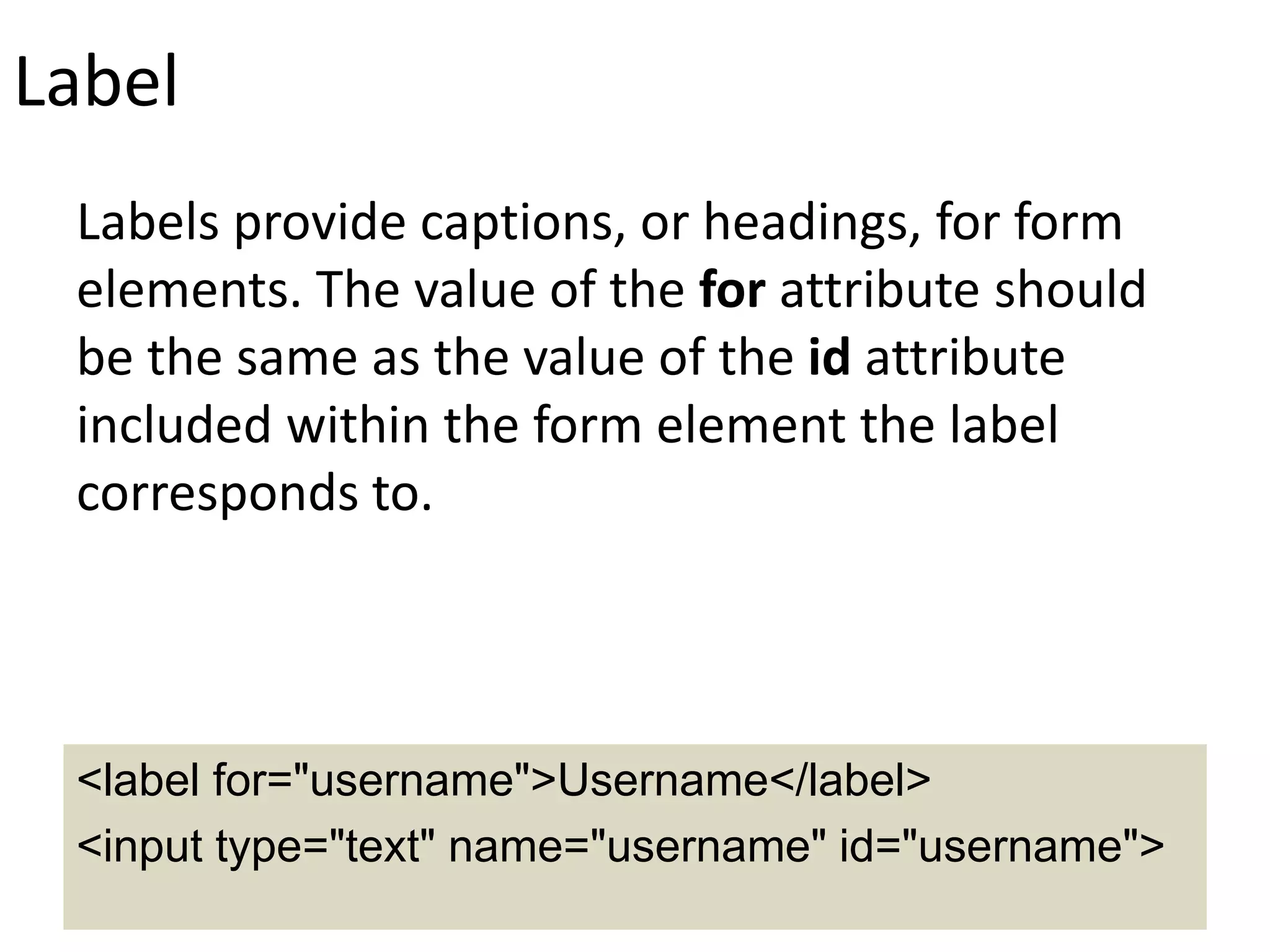 Label
Labels provide captions, or headings, for form
elements. The value of the for attribute should
be the same as the value of the id attribute
included within the form element the label
corresponds to.
<label for="username">Username</label>
<input type="text" name="username" id="username">
 