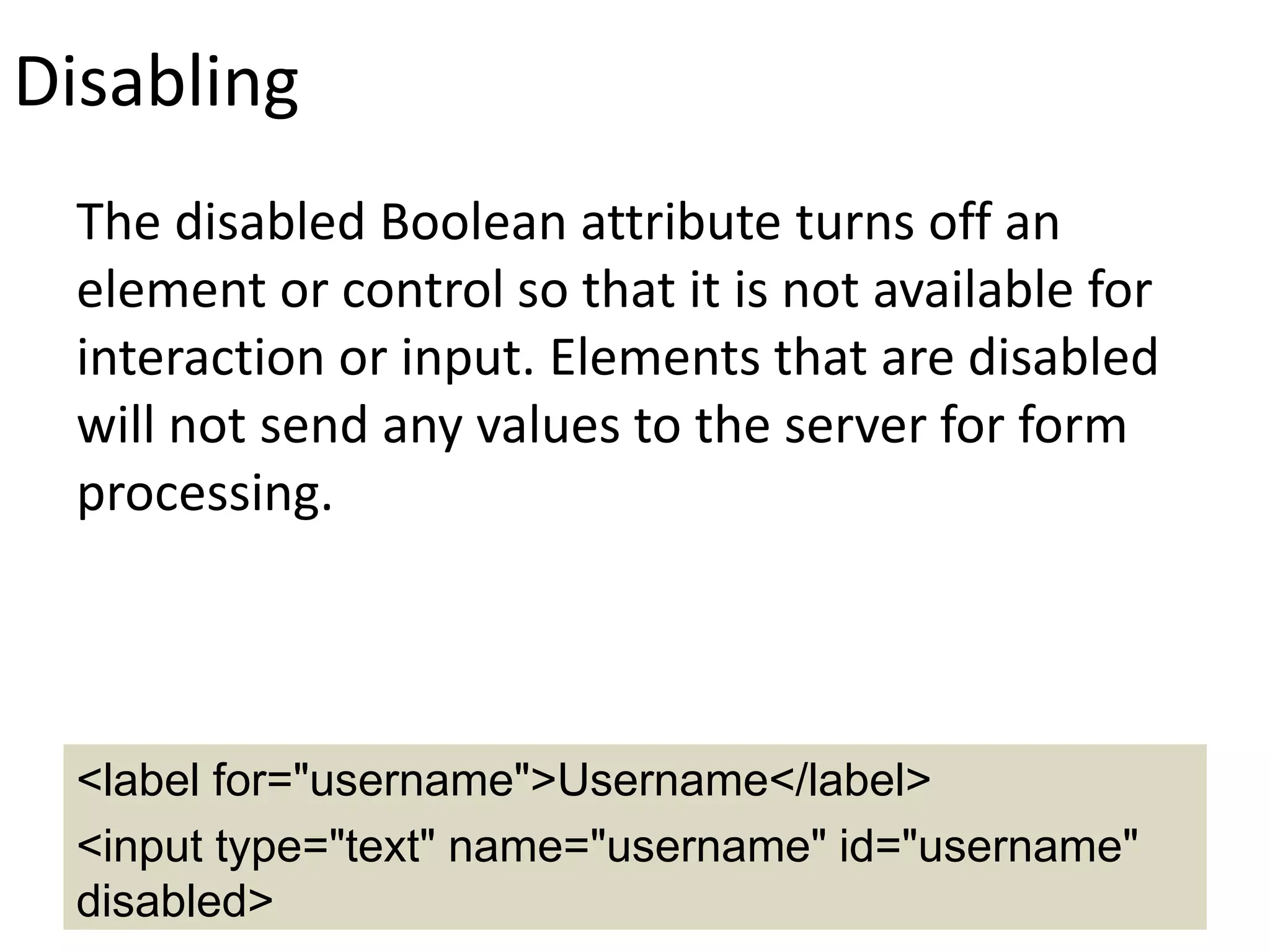 Disabling
The disabled Boolean attribute turns off an
element or control so that it is not available for
interaction or input. Elements that are disabled
will not send any values to the server for form
processing.
<label for="username">Username</label>
<input type="text" name="username" id="username"
disabled>
 
