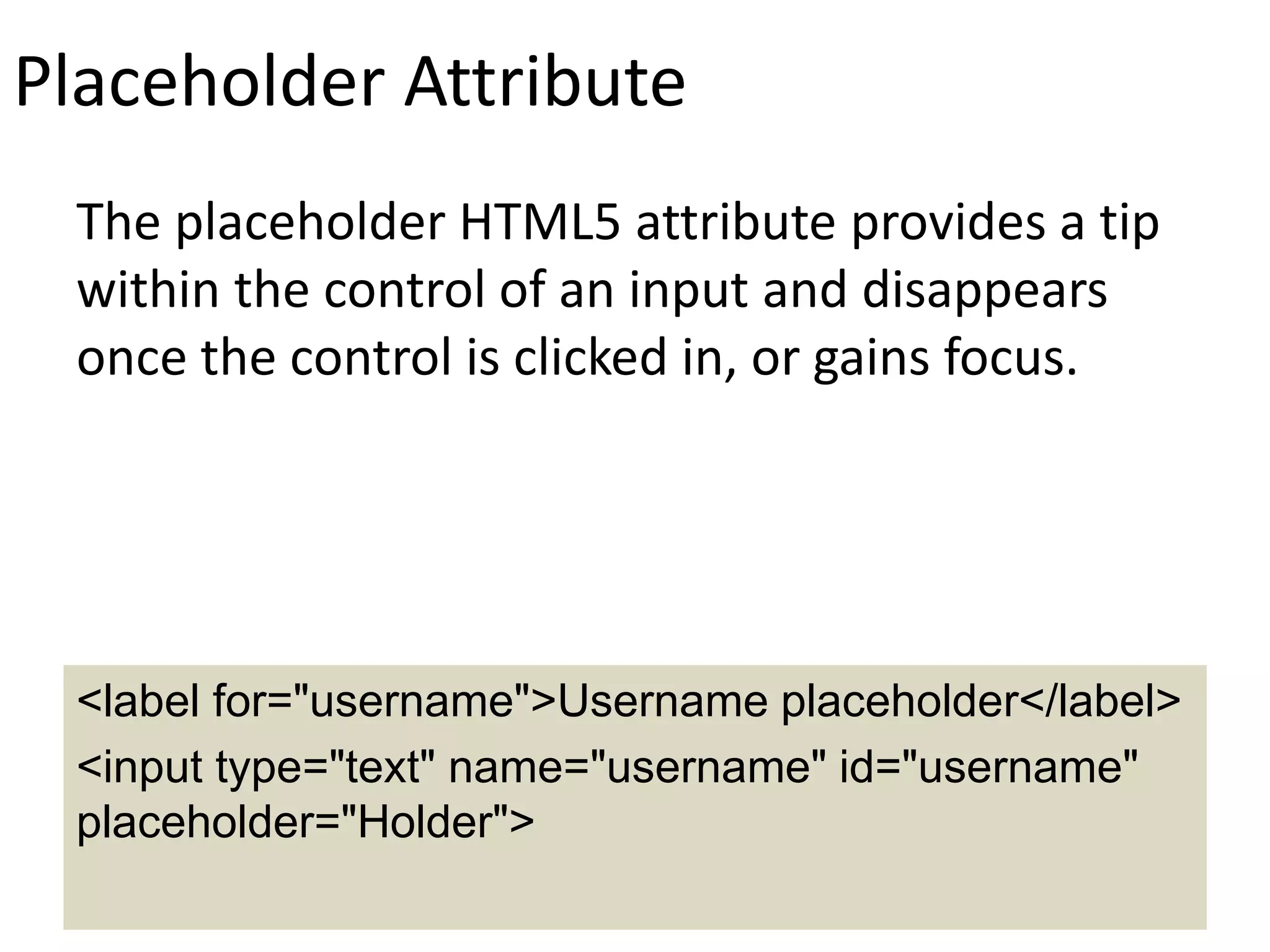 Placeholder Attribute
The placeholder HTML5 attribute provides a tip
within the control of an input and disappears
once the control is clicked in, or gains focus.
<label for="username">Username placeholder</label>
<input type="text" name="username" id="username"
placeholder="Holder">
 
