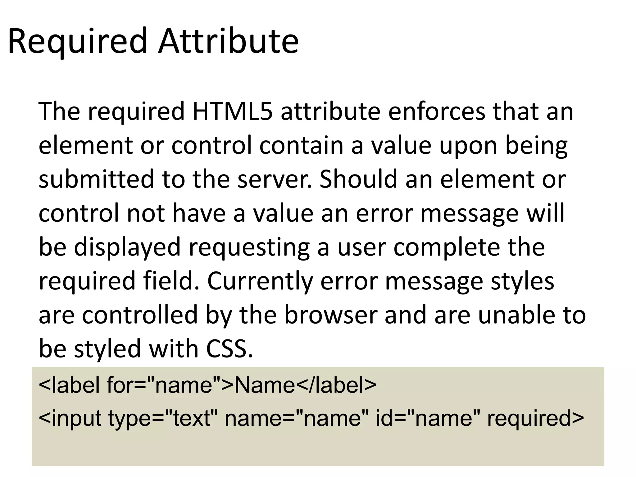 Required Attribute
The required HTML5 attribute enforces that an
element or control contain a value upon being
submitted to the server. Should an element or
control not have a value an error message will
be displayed requesting a user complete the
required field. Currently error message styles
are controlled by the browser and are unable to
be styled with CSS.
<label for="name">Name</label>
<input type="text" name="name" id="name" required>
 