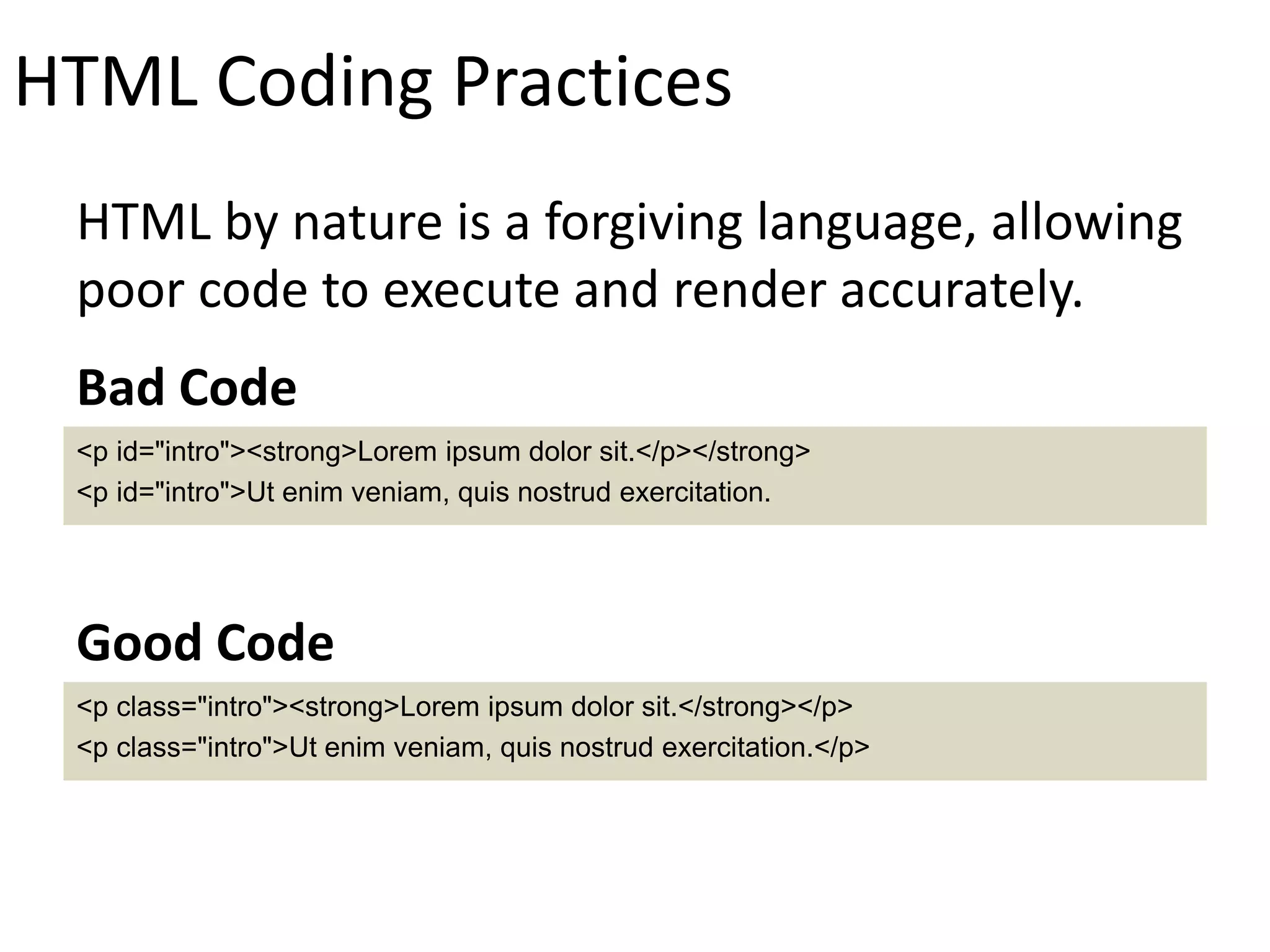 HTML Coding Practices
HTML by nature is a forgiving language, allowing
poor code to execute and render accurately.
<p id="intro"><strong>Lorem ipsum dolor sit.</p></strong>
<p id="intro">Ut enim veniam, quis nostrud exercitation.
Bad Code
<p class="intro"><strong>Lorem ipsum dolor sit.</strong></p>
<p class="intro">Ut enim veniam, quis nostrud exercitation.</p>
Good Code
 