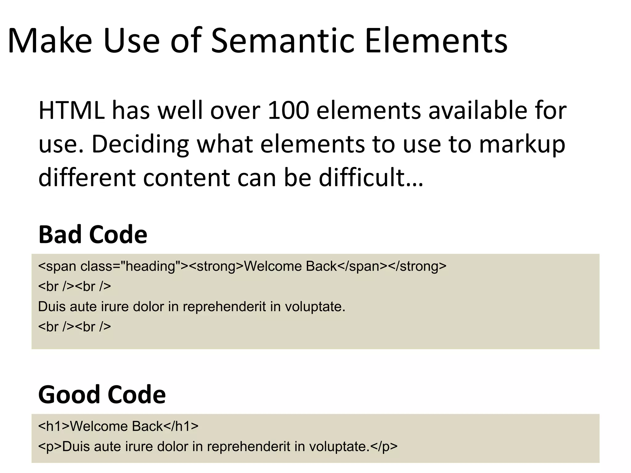 Make Use of Semantic Elements
HTML has well over 100 elements available for
use. Deciding what elements to use to markup
different content can be difficult…
<span class="heading"><strong>Welcome Back</span></strong>
<br /><br />
Duis aute irure dolor in reprehenderit in voluptate.
<br /><br />
Bad Code
<h1>Welcome Back</h1>
<p>Duis aute irure dolor in reprehenderit in voluptate.</p>
Good Code
 