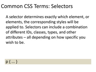Common CSS Terms: Selectors
A selector determines exactly which element, or
elements, the corresponding styles will be
applied to. Selectors can include a combination
of different IDs, classes, types, and other
attributes – all depending on how specific you
wish to be.
p { ... }
 
