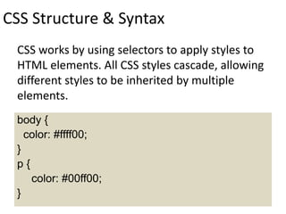 CSS Structure & Syntax
CSS works by using selectors to apply styles to
HTML elements. All CSS styles cascade, allowing
different styles to be inherited by multiple
elements.
body {
color: #ffff00;
}
p {
color: #00ff00;
}
 