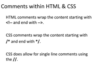 Comments within HTML & CSS
HTML comments wrap the content starting with
<!-- and end with -->.
CSS comments wrap the content starting with
/* and end with */.
CSS does allow for single line comments using
the //.
 