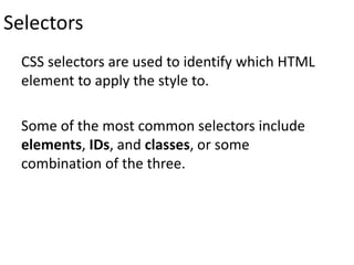 Selectors
CSS selectors are used to identify which HTML
element to apply the style to.
Some of the most common selectors include
elements, IDs, and classes, or some
combination of the three.
 