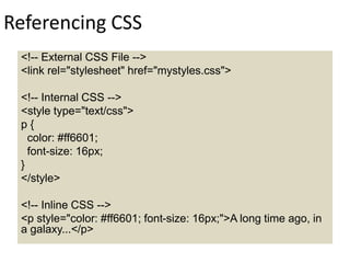 Referencing CSS
<!-- External CSS File -->
<link rel="stylesheet" href="mystyles.css">
<!-- Internal CSS -->
<style type="text/css">
p {
color: #ff6601;
font-size: 16px;
}
</style>
<!-- Inline CSS -->
<p style="color: #ff6601; font-size: 16px;">A long time ago, in
a galaxy...</p>
 