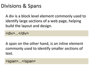 Divisions & Spans
A div is a block level element commonly used to
identify large sections of a web page, helping
build the layout and design.
A span on the other hand, is an inline element
commonly used to identify smaller sections of
text.
<div>...</div>
<span>...</span>
 