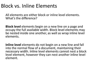 Block vs. Inline Elements
All elements are either block or inline level elements.
What’s the difference?
Block level elements begin on a new line on a page and
occupy the full available width. Block level elements may
be nested inside one another, as well as wrap inline level
elements.
Inline level elements do not begin on a new line and fall
into the normal flow of a document, maintaining their
necessary width. Inline level elements cannot nest a block
level element, however they can nest another inline level
element.
 