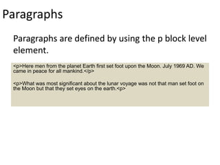 Paragraphs
Paragraphs are defined by using the p block level
element.
<p>Here men from the planet Earth first set foot upon the Moon. July 1969 AD. We
came in peace for all mankind.</p>
<p>What was most significant about the lunar voyage was not that man set foot on
the Moon but that they set eyes on the earth.<p>
 