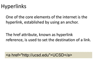 Hyperlinks
One of the core elements of the internet is the
hyperlink, established by using an anchor.
The href attribute, known as hyperlink
reference, is used to set the destination of a link.
<a href="http://ucsd.edu">UCSD</a>
 