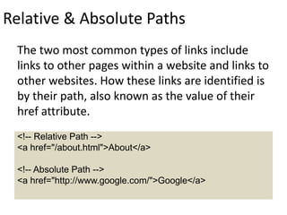 Relative & Absolute Paths
The two most common types of links include
links to other pages within a website and links to
other websites. How these links are identified is
by their path, also known as the value of their
href attribute.
<!-- Relative Path -->
<a href="/about.html">About</a>
<!-- Absolute Path -->
<a href="http://www.google.com/">Google</a>
 