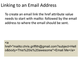 Linking to an Email Address
To create an email link the href attribute value
needs to start with mailto: followed by the email
address to where the email should be sent.
<a
href="mailto:chris.griffith@gmail.com?subject=Hell
o&body=This%20is%20awesome">Email Me</a>
 
