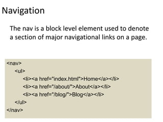 Navigation
The nav is a block level element used to denote
a section of major navigational links on a page.
<nav>
<ul>
<li><a href="index.html">Home</a></li>
<li><a href="/about/">About</a></li>
<li><a href="/blog/">Blog</a></li>
</ul>
</nav>
 