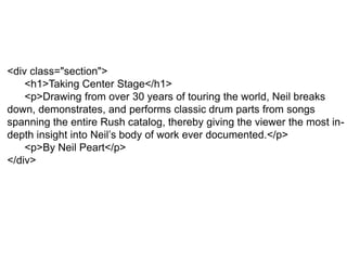 <div class="section">
<h1>Taking Center Stage</h1>
<p>Drawing from over 30 years of touring the world, Neil breaks
down, demonstrates, and performs classic drum parts from songs
spanning the entire Rush catalog, thereby giving the viewer the most in-
depth insight into Neil’s body of work ever documented.</p>
<p>By Neil Peart</p>
</div>
 