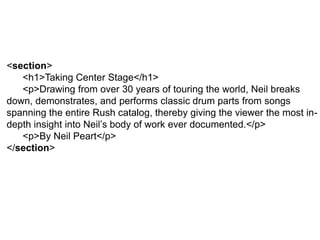 <section>
<h1>Taking Center Stage</h1>
<p>Drawing from over 30 years of touring the world, Neil breaks
down, demonstrates, and performs classic drum parts from songs
spanning the entire Rush catalog, thereby giving the viewer the most in-
depth insight into Neil’s body of work ever documented.</p>
<p>By Neil Peart</p>
</section>
 