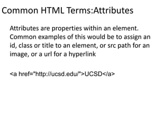 Common HTML Terms:Attributes
Attributes are properties within an element.
Common examples of this would be to assign an
id, class or title to an element, or src path for an
image, or a url for a hyperlink
<a href="http://ucsd.edu/">UCSD</a>
 