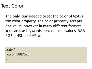 Text Color
The only item needed to set the color of text is
the color property. The color property accepts
one value, however in many different formats.
You can use keywords, hexadecimal values, RGB,
RGBa, HSL, and HSLa.
body {
color: #867530;
}
 