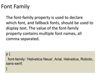 Font Family
The font-family property is used to declare
which font, and fallback fonts, should be used to
display text. The value of the font-family
property contains multiple font names, all
comma separated.
p {
font-family: 'Helvetica Neue', Arial, Helvetica, Roboto,
sans-serif;
}
 