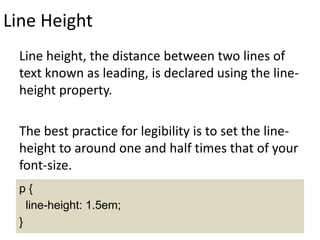 Line Height
Line height, the distance between two lines of
text known as leading, is declared using the line-
height property.
The best practice for legibility is to set the line-
height to around one and half times that of your
font-size.
p {
line-height: 1.5em;
}
 