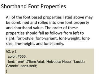Shorthand Font Properties
All of the font based properties listed above may
be combined and rolled into one font property
and shorthand value. The order of these
properties should fall as follows from left to
right: font-style, font-variant, font-weight, font-
size, line-height, and font-family.
h2, p {
color: #555;
font: 1em/1.75em Arial, 'Helvetica Neue', 'Lucida
Grande', sans-serif;
}
 