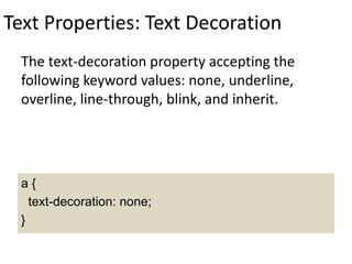 Text Properties: Text Decoration
The text-decoration property accepting the
following keyword values: none, underline,
overline, line-through, blink, and inherit.
a {
text-decoration: none;
}
 
