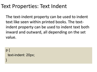 Text Properties: Text Indent
The text-indent property can be used to indent
text like seen within printed books. The text-
indent property can be used to indent text both
inward and outward, all depending on the set
value.
p {
text-indent: 20px;
}
 
