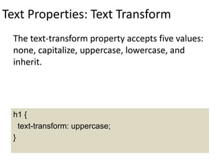 Text Properties: Text Transform
The text-transform property accepts five values:
none, capitalize, uppercase, lowercase, and
inherit.
h1 {
text-transform: uppercase;
}
 