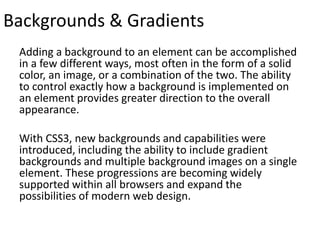 Backgrounds & Gradients
Adding a background to an element can be accomplished
in a few different ways, most often in the form of a solid
color, an image, or a combination of the two. The ability
to control exactly how a background is implemented on
an element provides greater direction to the overall
appearance.
With CSS3, new backgrounds and capabilities were
introduced, including the ability to include gradient
backgrounds and multiple background images on a single
element. These progressions are becoming widely
supported within all browsers and expand the
possibilities of modern web design.
 