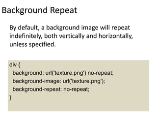 Background Repeat
By default, a background image will repeat
indefinitely, both vertically and horizontally,
unless specified.
div {
background: url('texture.png') no-repeat;
background-image: url('texture.png');
background-repeat: no-repeat;
}
 